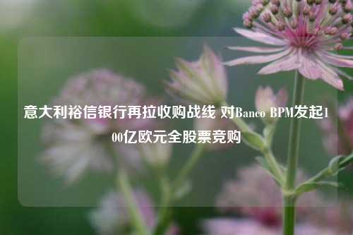 意大利裕信银行再拉收购战线 对Banco BPM发起100亿欧元全股票竞购