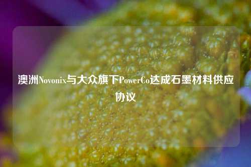 澳洲Novonix与大众旗下PowerCo达成石墨材料供应协议