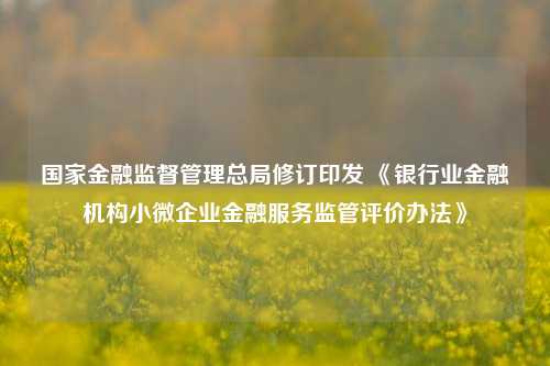 国家金融监督管理总局修订印发 《银行业金融机构小微企业金融服务监管评价办法》