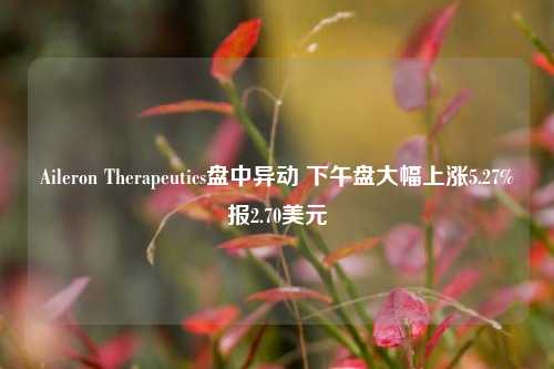 Aileron Therapeutics盘中异动 下午盘大幅上涨5.27%报2.70美元